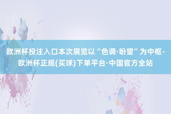 欧洲杯投注入口本次展览以“色调·盼望”为中枢-欧洲杯正规(买球)下单平台·中国官方全站