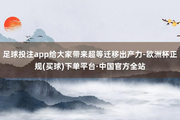足球投注app给大家带来超等迁移出产力-欧洲杯正规(买球)下单平台·中国官方全站