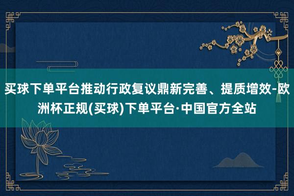 买球下单平台推动行政复议鼎新完善、提质增效-欧洲杯正规(买球)下单平台·中国官方全站