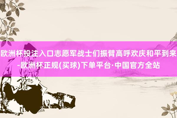 欧洲杯投注入口志愿军战士们振臂高呼欢庆和平到来-欧洲杯正规(买球)下单平台·中国官方全站