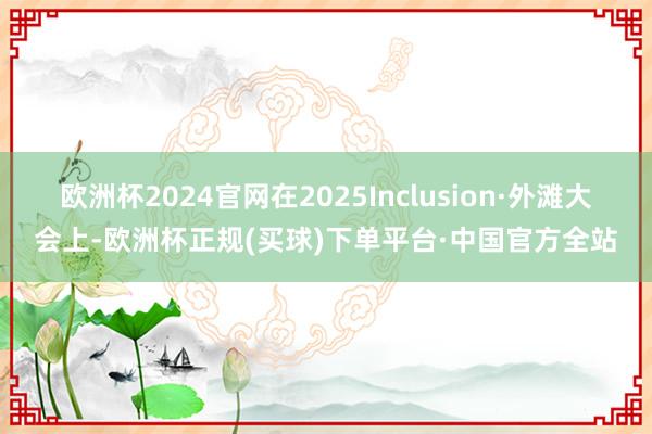 欧洲杯2024官网在2025Inclusion·外滩大会上-欧洲杯正规(买球)下单平台·中国官方全站