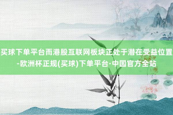 买球下单平台而港股互联网板块正处于潜在受益位置-欧洲杯正规(买球)下单平台·中国官方全站