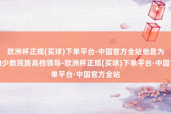欧洲杯正规(买球)下单平台·中国官方全站他是为数未几的少数民族高档领导-欧洲杯正规(买球)下单平台·中国官方全站