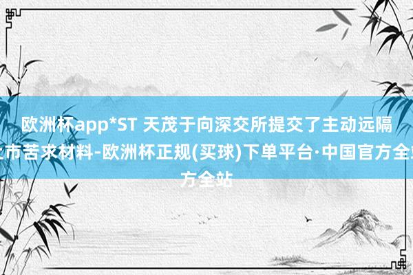欧洲杯app*ST 天茂于向深交所提交了主动远隔上市苦求材料-欧洲杯正规(买球)下单平台·中国官方全站