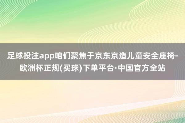 足球投注app咱们聚焦于京东京造儿童安全座椅-欧洲杯正规(买球)下单平台·中国官方全站