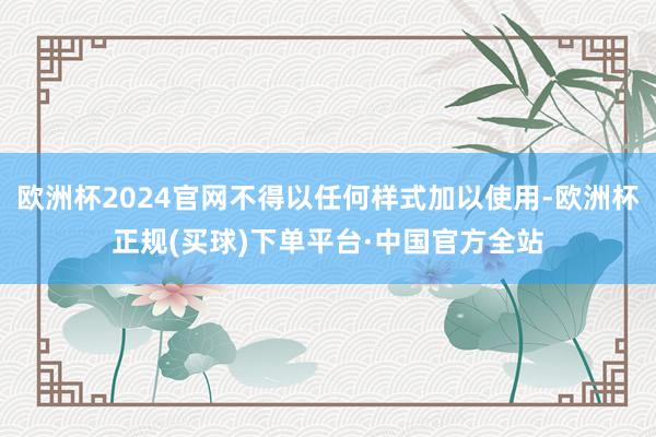 欧洲杯2024官网不得以任何样式加以使用-欧洲杯正规(买球)下单平台·中国官方全站