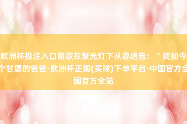 欧洲杯投注入口胡歌在聚光灯下从容通告:"我如今是个甘愿的爸爸-欧洲杯正规(买球)下单平台·中国官方全站