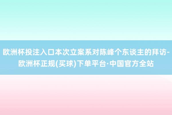欧洲杯投注入口本次立案系对陈峰个东谈主的拜访-欧洲杯正规(买球)下单平台·中国官方全站