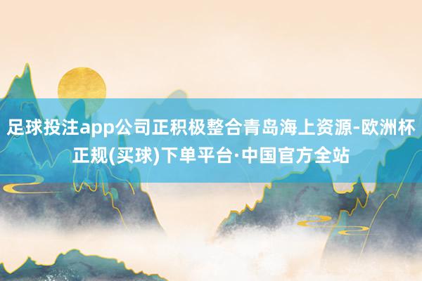 足球投注app公司正积极整合青岛海上资源-欧洲杯正规(买球)下单平台·中国官方全站