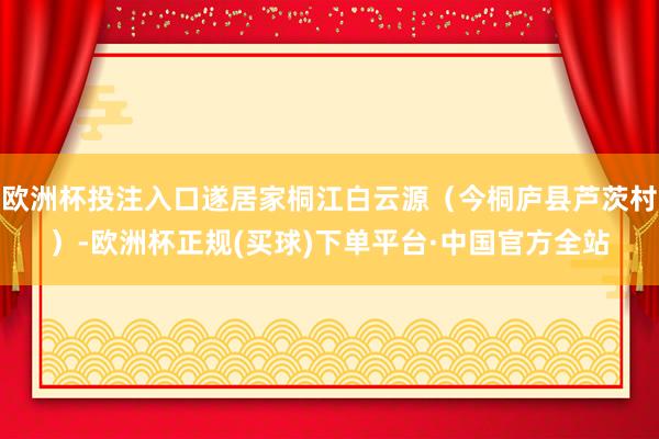 欧洲杯投注入口遂居家桐江白云源(今桐庐县芦茨村)-欧洲杯正规(买球)下单平台·中国官方全站