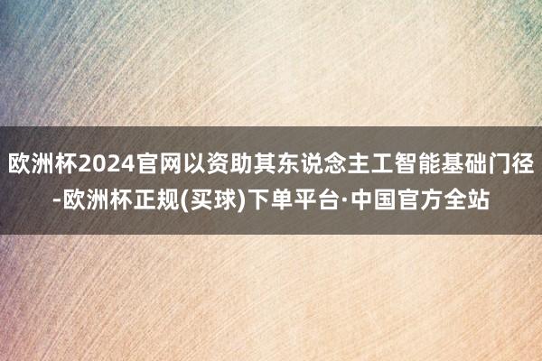 欧洲杯2024官网以资助其东说念主工智能基础门径-欧洲杯正规(买球)下单平台·中国官方全站