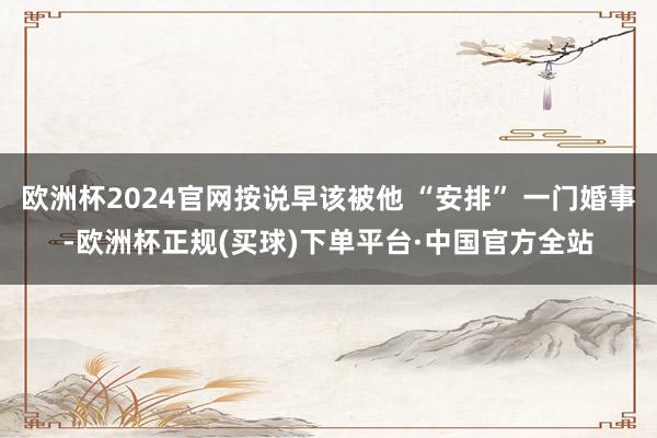 欧洲杯2024官网按说早该被他 “安排” 一门婚事-欧洲杯正规(买球)下单平台·中国官方全站