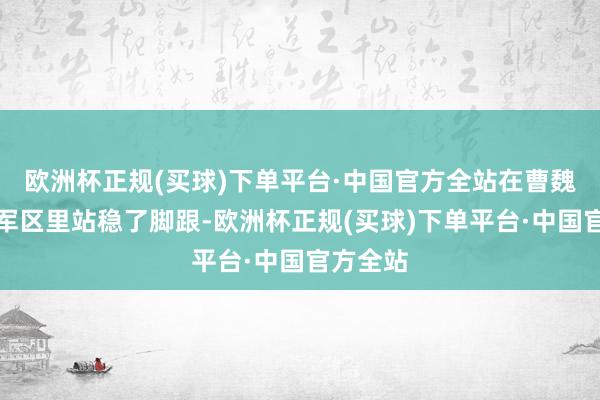 欧洲杯正规(买球)下单平台·中国官方全站在曹魏的西北军区里站稳了脚跟-欧洲杯正规(买球)下单平台·中国官方全站