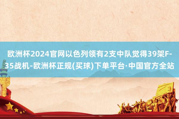 欧洲杯2024官网以色列领有2支中队觉得39架F-35战机-欧洲杯正规(买球)下单平台·中国官方全站