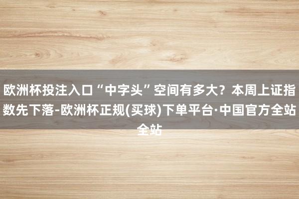 欧洲杯投注入口“中字头”空间有多大？本周上证指数先下落-欧洲杯正规(买球)下单平台·中国官方全站