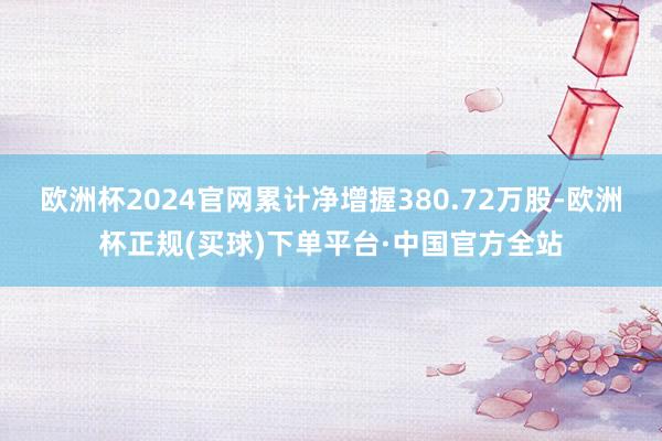 欧洲杯2024官网累计净增握380.72万股-欧洲杯正规(买球)下单平台·中国官方全站