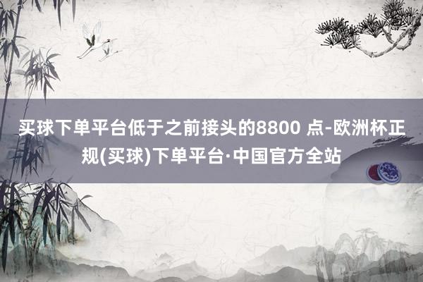 买球下单平台低于之前接头的8800 点-欧洲杯正规(买球)下单平台·中国官方全站
