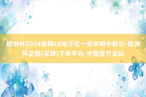 欧洲杯2024官网LG电子在一份声明中默示-欧洲杯正规(买球)下单平台·中国官方全站