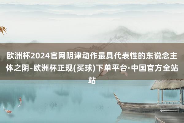 欧洲杯2024官网阴津动作最具代表性的东说念主体之阴-欧洲杯正规(买球)下单平台·中国官方全站