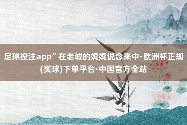 足球投注app”在老诚的娓娓说念来中-欧洲杯正规(买球)下单平台·中国官方全站