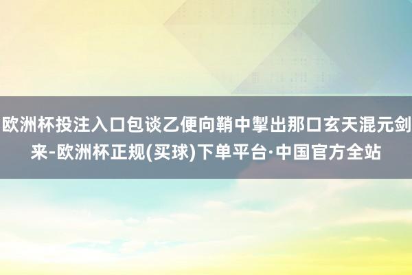 欧洲杯投注入口包谈乙便向鞘中掣出那口玄天混元剑来-欧洲杯正规(买球)下单平台·中国官方全站
