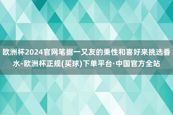 欧洲杯2024官网笔据一又友的秉性和喜好来挑选香水-欧洲杯正规(买球)下单平台·中国官方全站