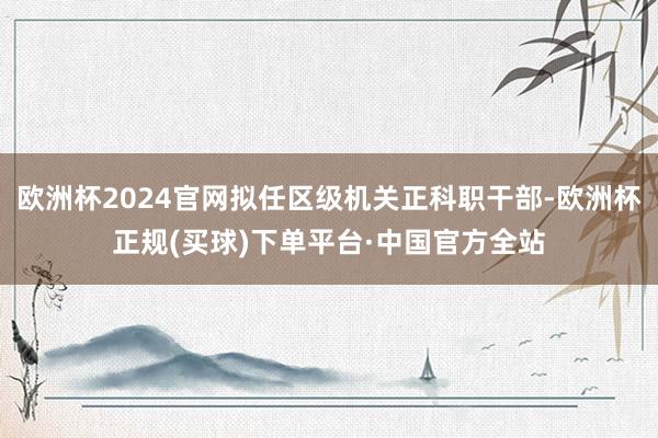 欧洲杯2024官网拟任区级机关正科职干部-欧洲杯正规(买球)下单平台·中国官方全站