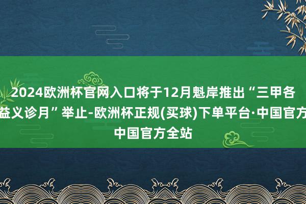 2024欧洲杯官网入口将于12月魁岸推出“三甲各人公益义诊月”举止-欧洲杯正规(买球)下单平台·中国官方全站