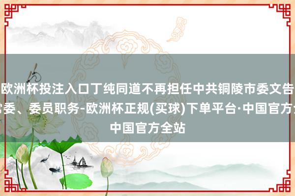 欧洲杯投注入口丁纯同道不再担任中共铜陵市委文告、常委、委员职务-欧洲杯正规(买球)下单平台·中国官方全站