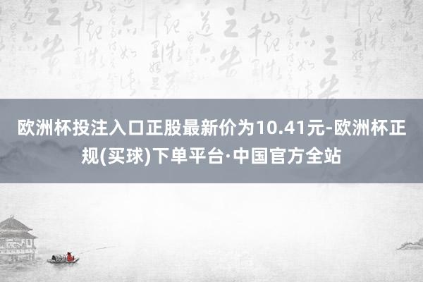 欧洲杯投注入口正股最新价为10.41元-欧洲杯正规(买球)下单平台·中国官方全站