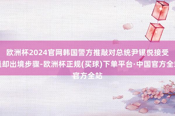 欧洲杯2024官网韩国警方推敲对总统尹锡悦接受退却出境步骤-欧洲杯正规(买球)下单平台·中国官方全站