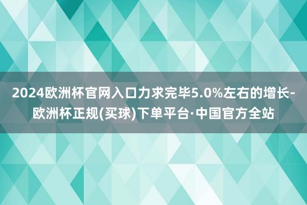 2024欧洲杯官网入口力求完毕5.0%左右的增长-欧洲杯正规(买球)下单平台·中国官方全站