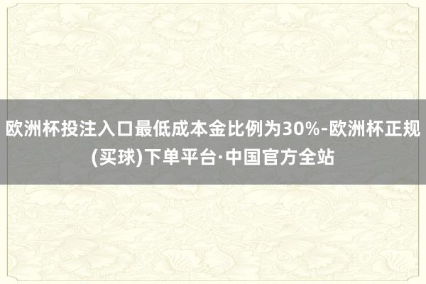 欧洲杯投注入口最低成本金比例为30%-欧洲杯正规(买球)下单平台·中国官方全站