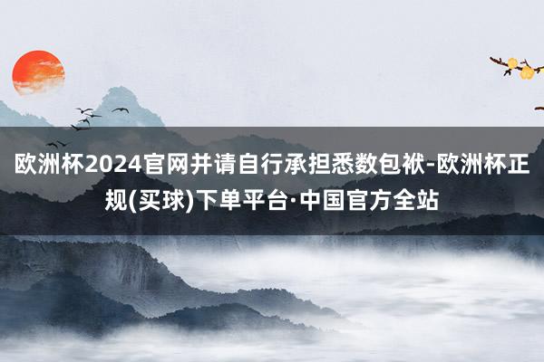 欧洲杯2024官网并请自行承担悉数包袱-欧洲杯正规(买球)下单平台·中国官方全站