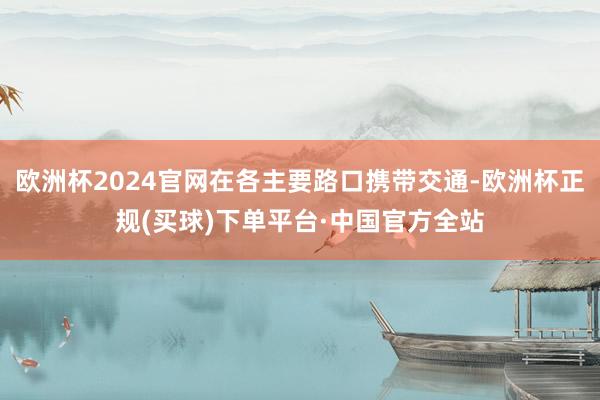 欧洲杯2024官网在各主要路口携带交通-欧洲杯正规(买球)下单平台·中国官方全站