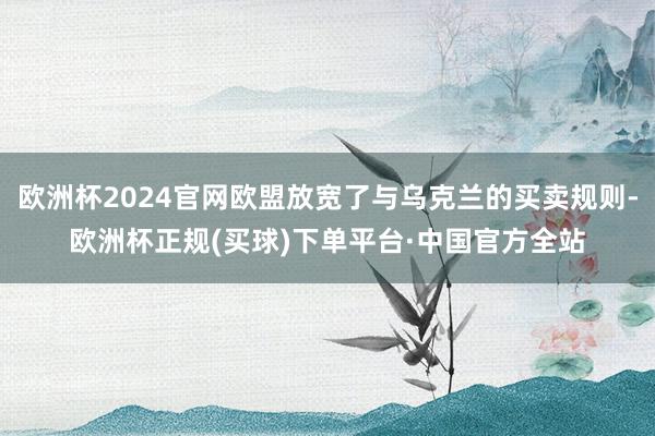 欧洲杯2024官网欧盟放宽了与乌克兰的买卖规则-欧洲杯正规(买球)下单平台·中国官方全站