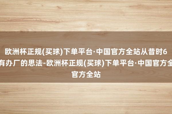 欧洲杯正规(买球)下单平台·中国官方全站从昔时6月有办厂的思法-欧洲杯正规(买球)下单平台·中国官方全站