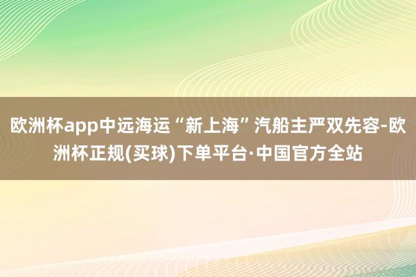 欧洲杯app中远海运“新上海”汽船主严双先容-欧洲杯正规(买球)下单平台·中国官方全站