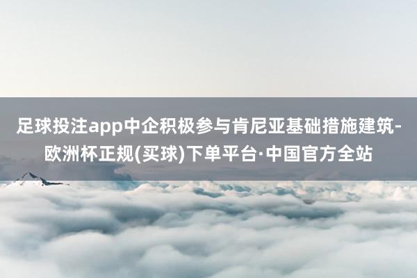 足球投注app中企积极参与肯尼亚基础措施建筑-欧洲杯正规(买球)下单平台·中国官方全站