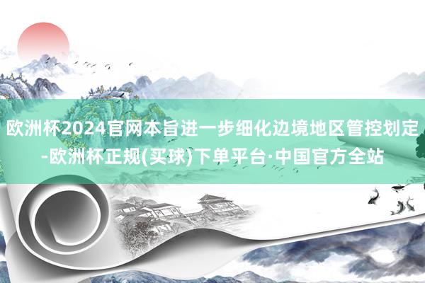 欧洲杯2024官网本旨进一步细化边境地区管控划定-欧洲杯正规(买球)下单平台·中国官方全站