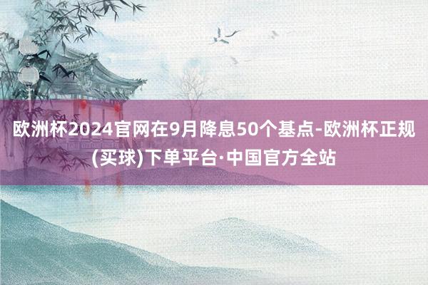欧洲杯2024官网在9月降息50个基点-欧洲杯正规(买球)下单平台·中国官方全站