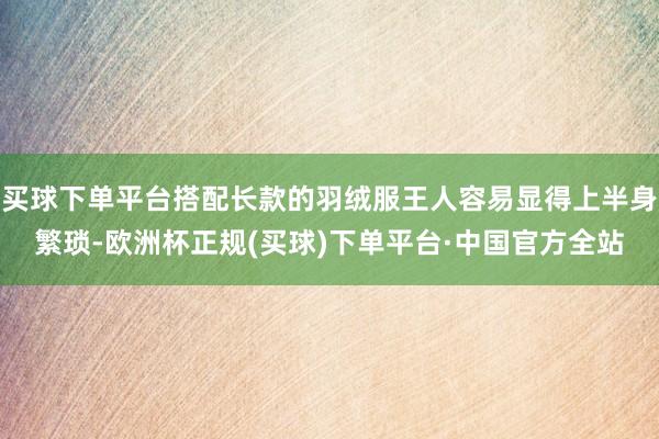 买球下单平台搭配长款的羽绒服王人容易显得上半身繁琐-欧洲杯正规(买球)下单平台·中国官方全站