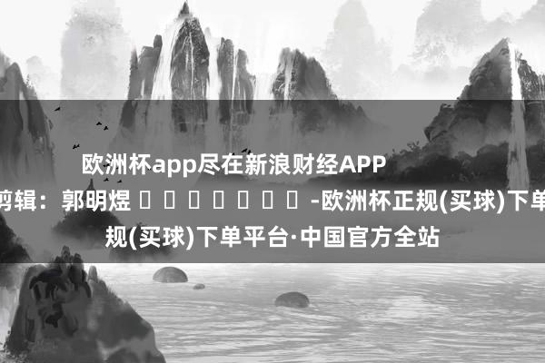 欧洲杯app尽在新浪财经APP            						包袱剪辑：郭明煜 							-欧洲杯正规(买球)下单平台·中国官方全站