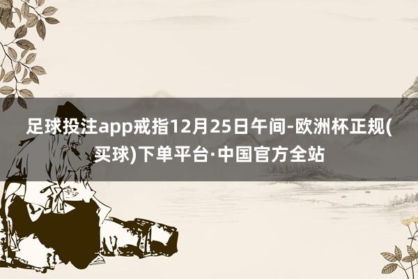足球投注app　　戒指12月25日午间-欧洲杯正规(买球)下单平台·中国官方全站