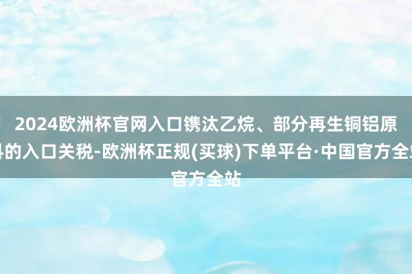 2024欧洲杯官网入口镌汰乙烷、部分再生铜铝原料的入口关税-欧洲杯正规(买球)下单平台·中国官方全站