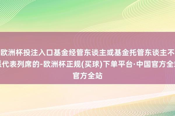 欧洲杯投注入口基金经管东谈主或基金托管东谈主不派代表列席的-欧洲杯正规(买球)下单平台·中国官方全站