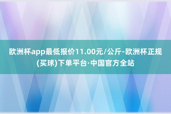 欧洲杯app最低报价11.00元/公斤-欧洲杯正规(买球)下单平台·中国官方全站