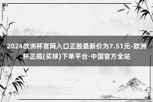 2024欧洲杯官网入口正股最新价为7.51元-欧洲杯正规(买球)下单平台·中国官方全站