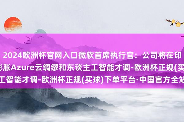 2024欧洲杯官网入口微软首席执行官：公司将在印度投资30亿好意思元膨胀Azure云绸缪和东谈主工智能才调-欧洲杯正规(买球)下单平台·中国官方全站
