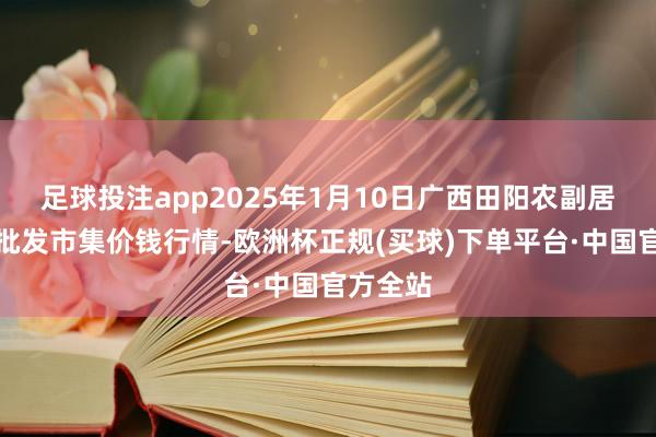 足球投注app2025年1月10日广西田阳农副居品详尽批发市集价钱行情-欧洲杯正规(买球)下单平台·中国官方全站